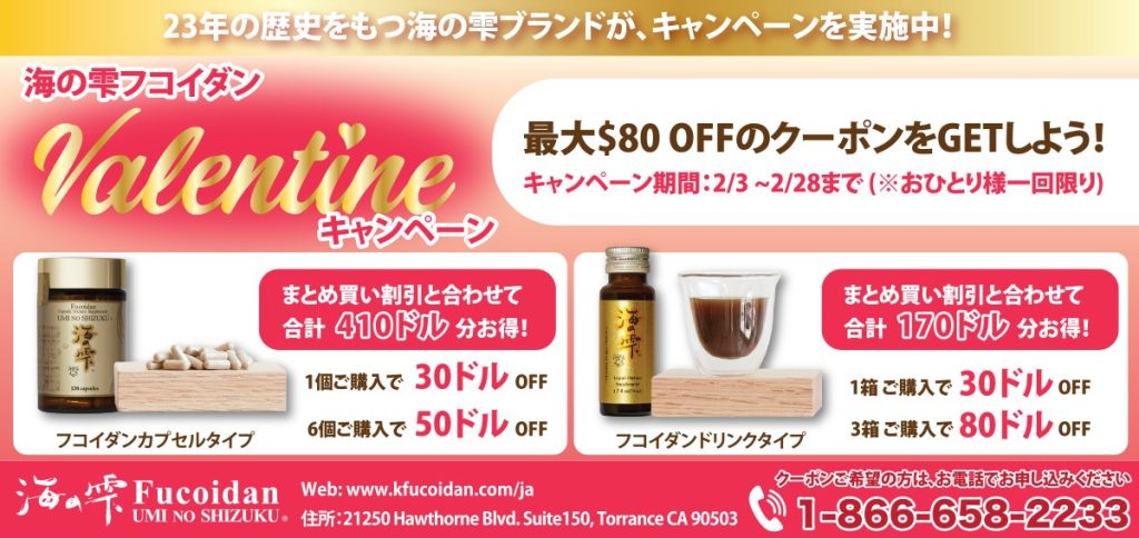 23年の歴史をもつ海の雫ブランドが、キャンペーンを実施中！ 海の雫フコイダン  Valentineキャンペーン 最大$80 OFFのクーポンをGETしよう！ キャンペーン期間：2/3 ~ 2/28まで (※おひとり様一回限り)